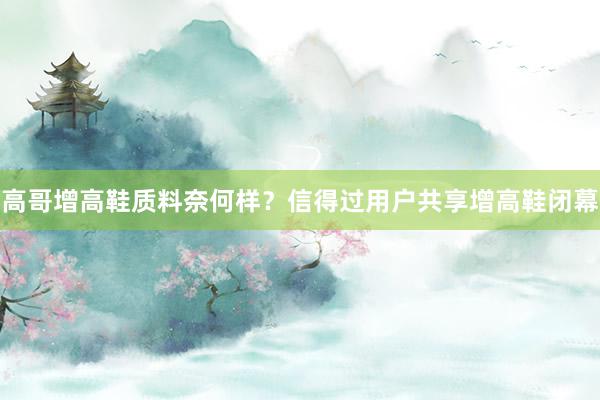 高哥增高鞋质料奈何样？信得过用户共享增高鞋闭幕