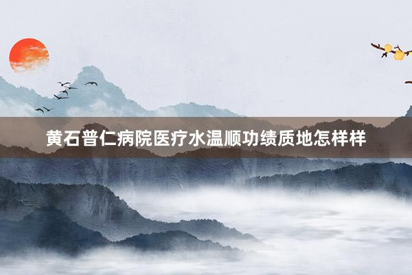 黄石普仁病院医疗水温顺功绩质地怎样样