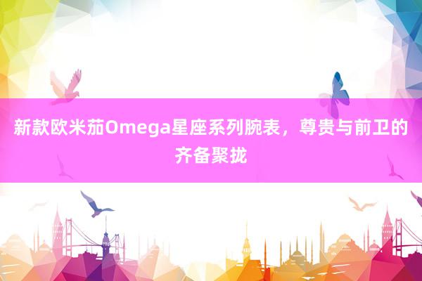新款欧米茄Omega星座系列腕表，尊贵与前卫的齐备聚拢