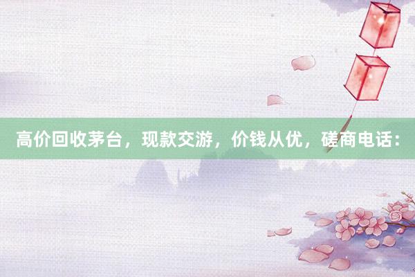 高价回收茅台，现款交游，价钱从优，磋商电话：