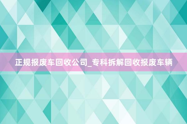 正规报废车回收公司_专科拆解回收报废车辆