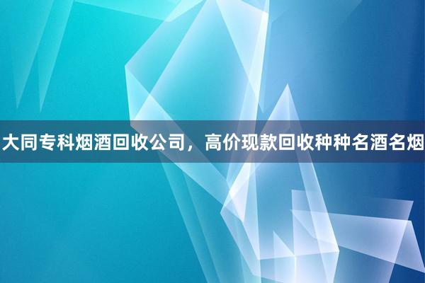 大同专科烟酒回收公司，高价现款回收种种名酒名烟