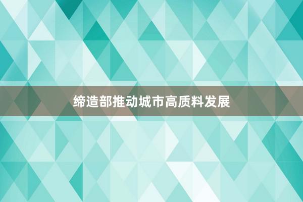 缔造部推动城市高质料发展