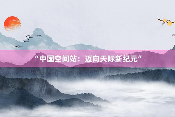 “中国空间站：迈向天际新纪元”